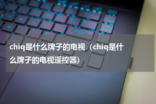 chiq是什么牌子的电视（chiq是什么牌子的电视遥控器）
