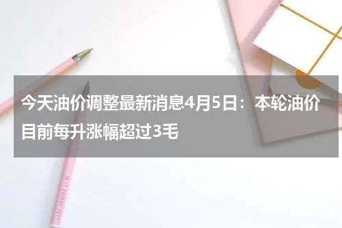 今天油价调整最新消息4月5日:本轮油价目前每升涨幅超过3毛