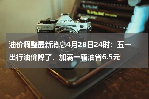 油价调整最新消息4月28日24时：五一出行油价降了，加满一箱油省6.5元