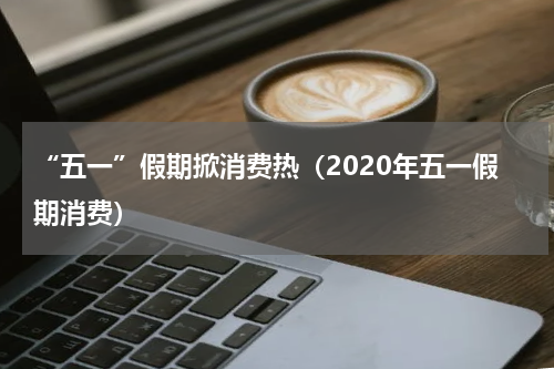 “五一”假期掀消费热（2020年五一假期消费）