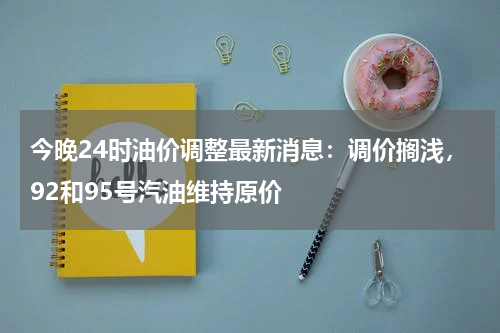 今晚24时油价调整最新消息：调价搁浅，92和95号汽油维持原价