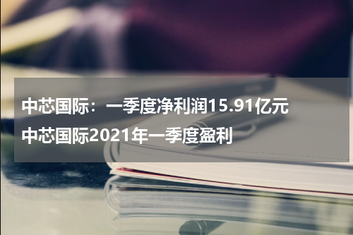 中芯国际:一季度净利润15.91亿元 中芯国际2021年一季度盈利