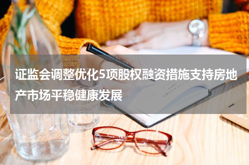 证监会调整优化5项股权融资措施支持房地产市场平稳健康发展