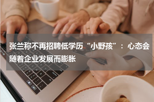 张兰称不再招聘低学历“小野孩”：心态会随着企业发展而膨胀
