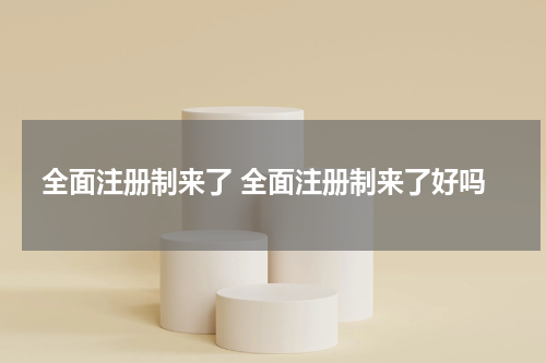 全面注册制来了 全面注册制来了好吗