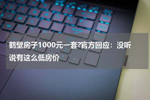鹤壁房子1000元一套?官方回应：没听说有这么低房价