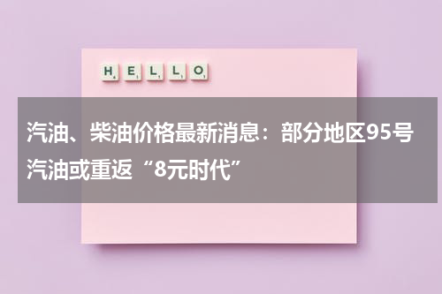 汽油、柴油价格最新消息:部分地区95号汽油或重返“8元时代”