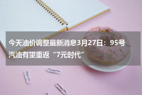 今天油价调整最新消息3月27日:95号汽油有望重返“7元时代”