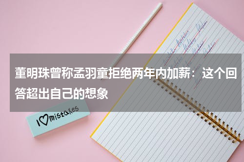 董明珠曾称孟羽童拒绝两年内加薪:这个回答超出自己的想象