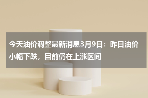 今天油价调整最新消息3月9日：昨日油价小幅下跌，目前仍在上涨区间