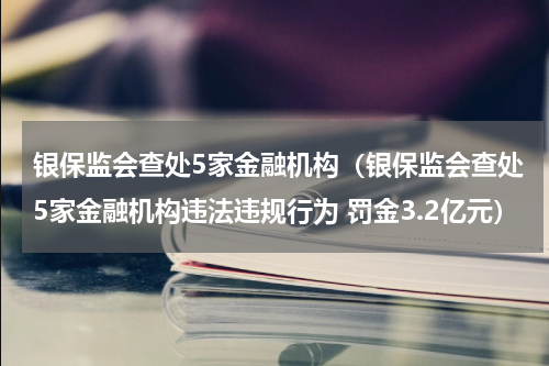 银保监会查处5家金融机构(银保监会查处5家金融机构违法违规行为 罚金3.2亿元)
