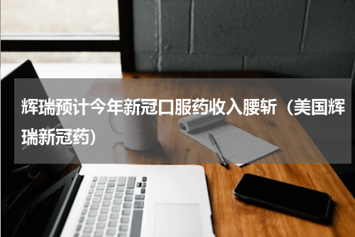 辉瑞预计今年新冠口服药收入腰斩（美国辉瑞新冠药）