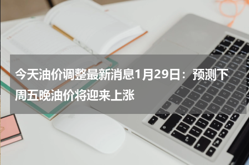 今天油价调整最新消息1月29日：预测下周五晚油价将迎来上涨