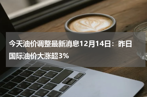 今天油价调整最新消息12月14日:昨日国际油价大涨超3%