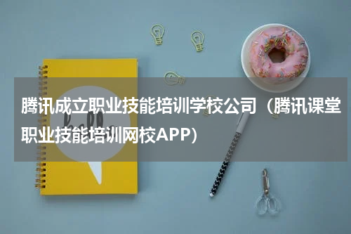腾讯成立职业技能培训学校公司(腾讯课堂职业技能培训网校APP)