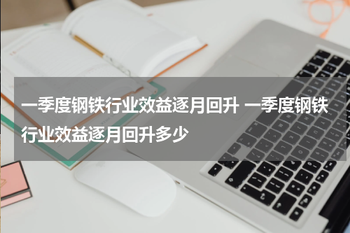 一季度钢铁行业效益逐月回升 一季度钢铁行业效益逐月回升多少