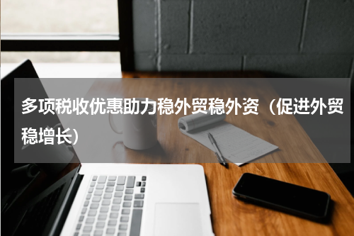 多项税收优惠助力稳外贸稳外资（促进外贸稳增长）