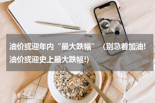 油价或迎年内“最大跌幅”（别急着加油!油价或迎史上最大跌幅!）