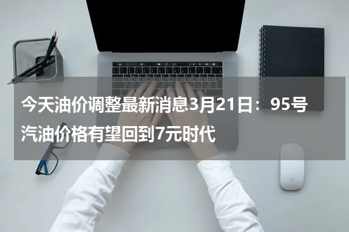 今天油价调整最新消息3月21日:95号汽油价格有望回到7元时代