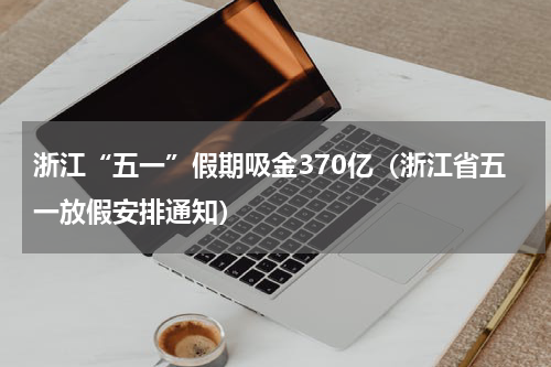 浙江“五一”假期吸金370亿（浙江省五一放假安排通知）