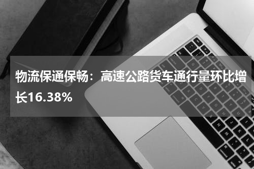 物流保通保畅:高速公路货车通行量环比增长16.38%