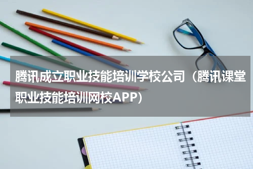 腾讯成立职业技能培训学校公司(腾讯课堂职业技能培训网校APP)