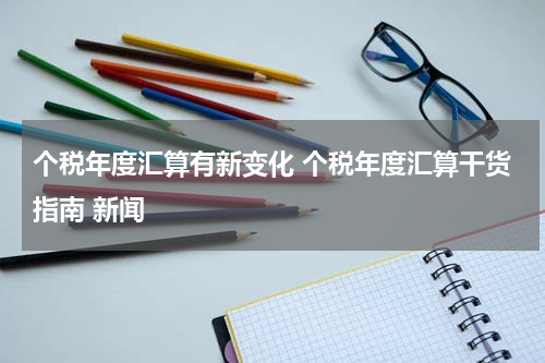 个税年度汇算有新变化 个税年度汇算干货指南 新闻