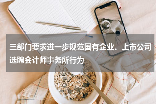 三部门要求进一步规范国有企业、上市公司选聘会计师事务所行为