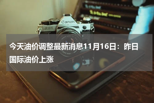今天油价调整最新消息11月16日:昨日国际油价上涨