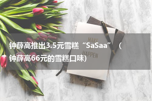 钟薛高推出3.5元雪糕“SaSaa”（钟薛高66元的雪糕口味）
