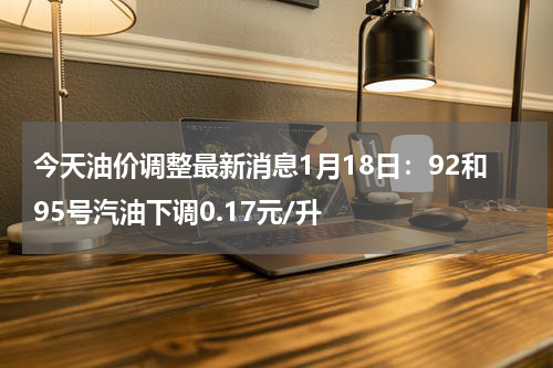 今天油价调整最新消息1月18日：92和95号汽油下调0.17元/升