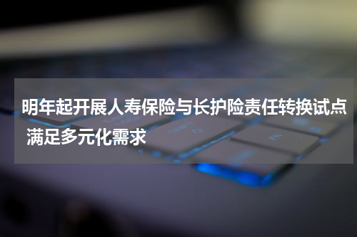 明年起开展人寿保险与长护险责任转换试点 满足多元化需求