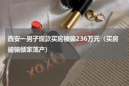 西安一男子现款买房被骗236万元（买房被骗倾家荡产）