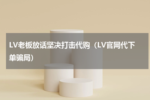LV老板放话坚决打击代购（LV官网代下单骗局）