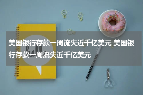 美国银行存款一周流失近千亿美元 美国银行存款一周流失近千亿美元