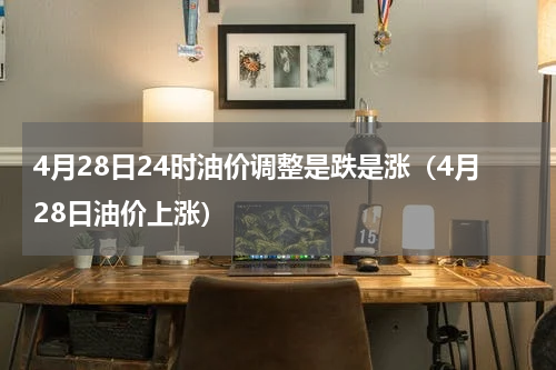 4月28日24时油价调整是跌是涨(4月28日油价上涨)