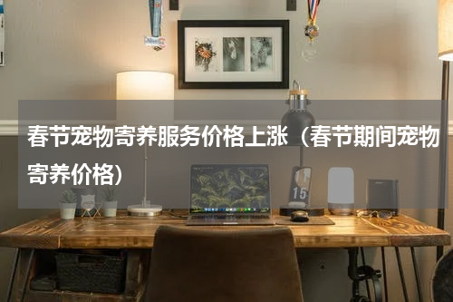 春节宠物寄养服务价格上涨(春节期间宠物寄养价格)