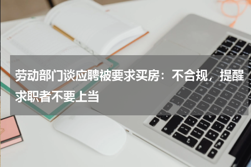 劳动部门谈应聘被要求买房:不合规,提醒求职者不要上当