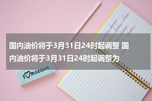 国内油价将于3月31日24时起调整 国内油价将于3月31日24时起调整为