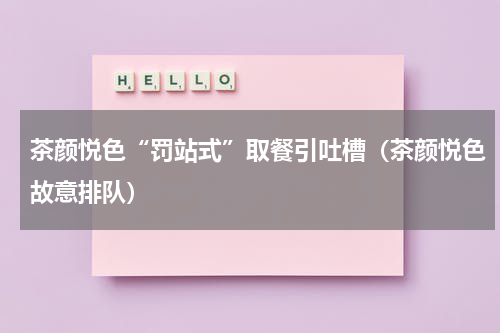 茶颜悦色“罚站式”取餐引吐槽(茶颜悦色故意排队)