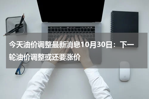 今天油价调整最新消息10月30日：下一轮油价调整或还要涨价