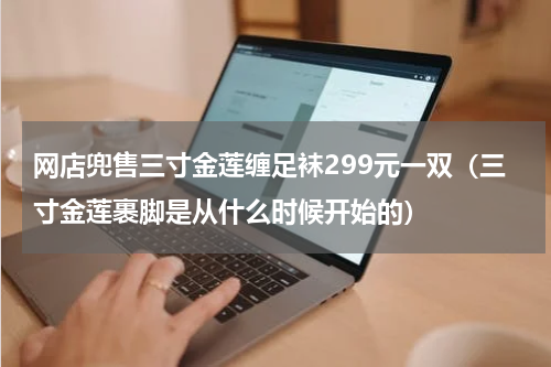 网店兜售三寸金莲缠足袜299元一双(三寸金莲裹脚是从什么时候开始的)