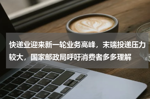 快递业迎来新一轮业务高峰,末端投递压力较大,国家邮政局呼吁消费者多多理解