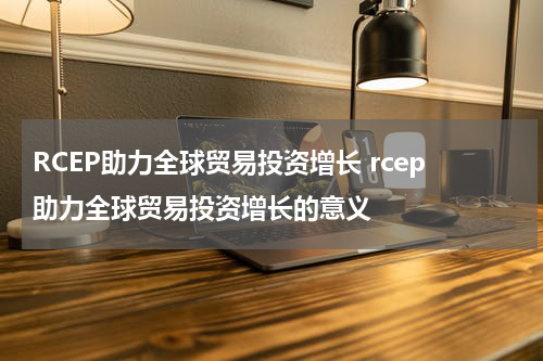 RCEP助力全球贸易投资增长 rcep助力全球贸易投资增长的意义