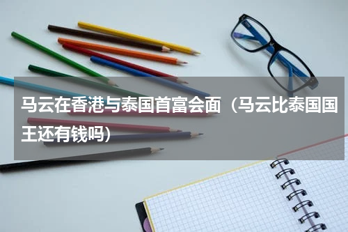 马云在香港与泰国首富会面（马云比泰国国王还有钱吗）