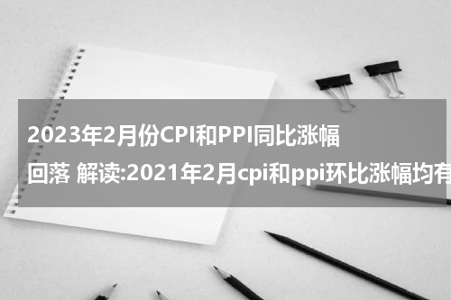 2023年2月份CPI和PPI同比涨幅回落 解读:2021年2月cpi和ppi环比涨幅均有所回落
