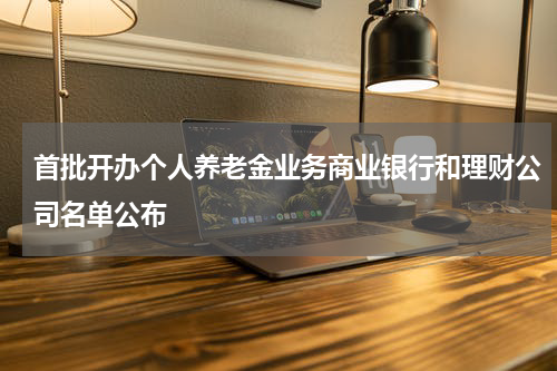 首批开办个人养老金业务商业银行和理财公司名单公布
