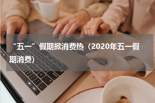 “五一”假期掀消费热（2020年五一假期消费）