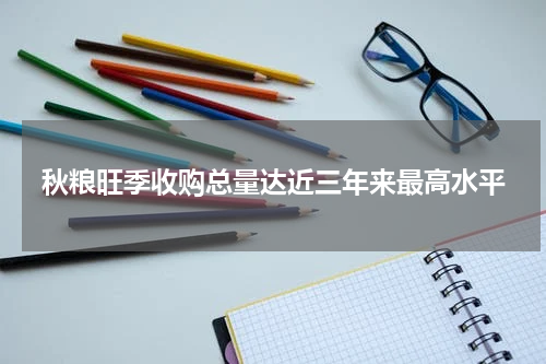 秋粮旺季收购总量达近三年来最高水平