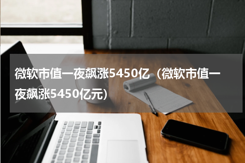 微软市值一夜飙涨5450亿(微软市值一夜飙涨5450亿元)